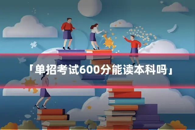 「单招考试600分能读本科吗」
