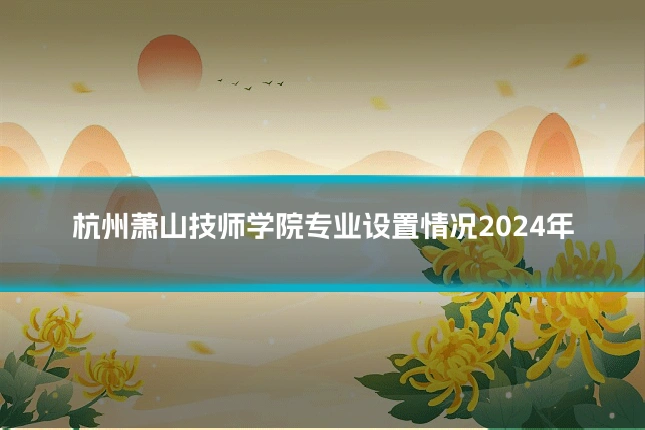 杭州萧山技师学院专业设置情况2024年