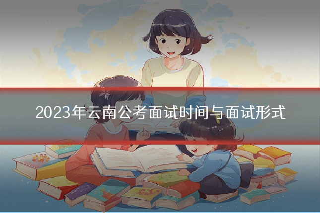 2023年云南公考面试时间与面试形式