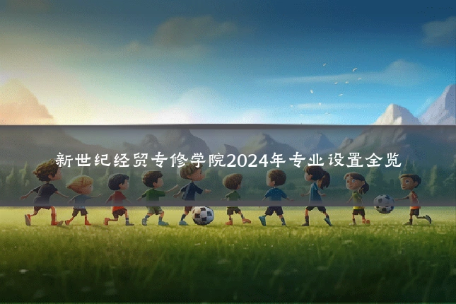 新世纪经贸专修学院2024年专业设置全览