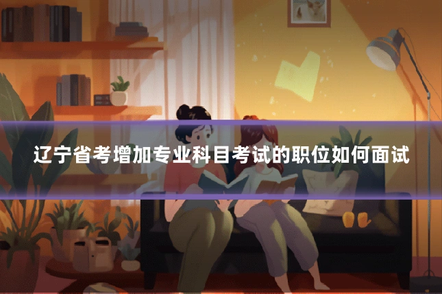 辽宁省考增加专业科目考试的职位如何面试