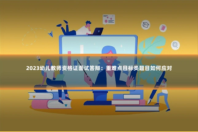 2023幼儿教师资格证面试答辩：重难点目标类题目如何应对
