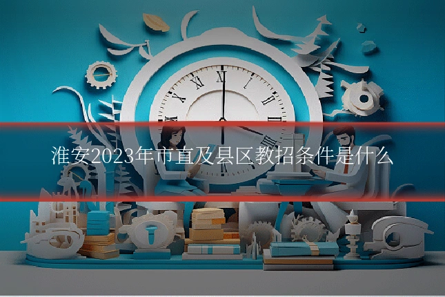 淮安2023年市直及县区教招条件是什么