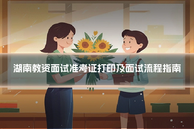 湖南教资面试准考证打印及面试流程指南
