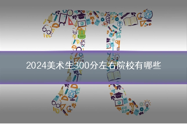 2024美术生300分左右院校有哪些