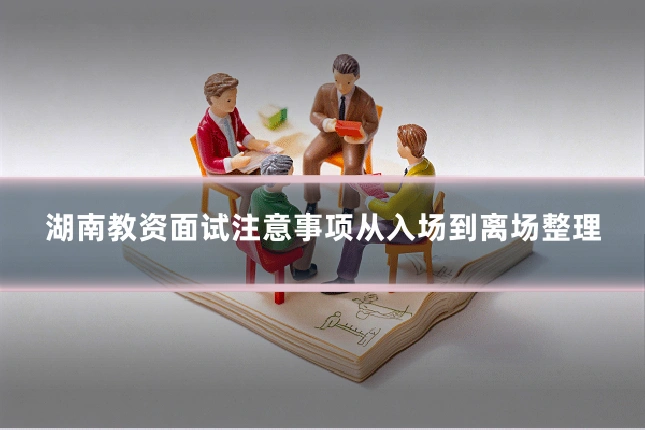 湖南教资面试注意事项从入场到离场整理