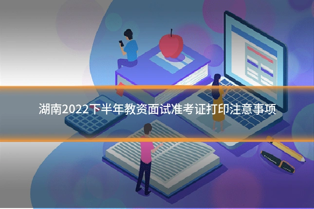 湖南2022下半年教资面试准考证打印注意事项