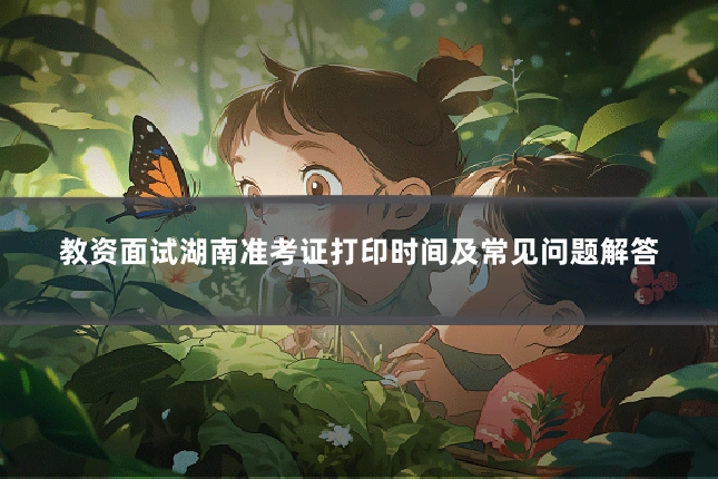 教资面试湖南准考证打印时间及常见问题解答