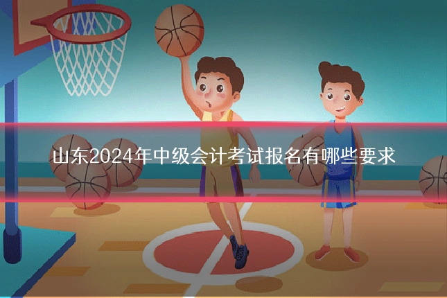 山东2024年中级会计考试报名有哪些要求