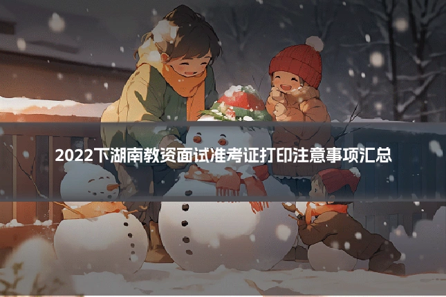 2022下湖南教资面试准考证打印注意事项汇总