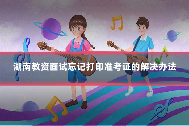 湖南教资面试忘记打印准考证的解决办法