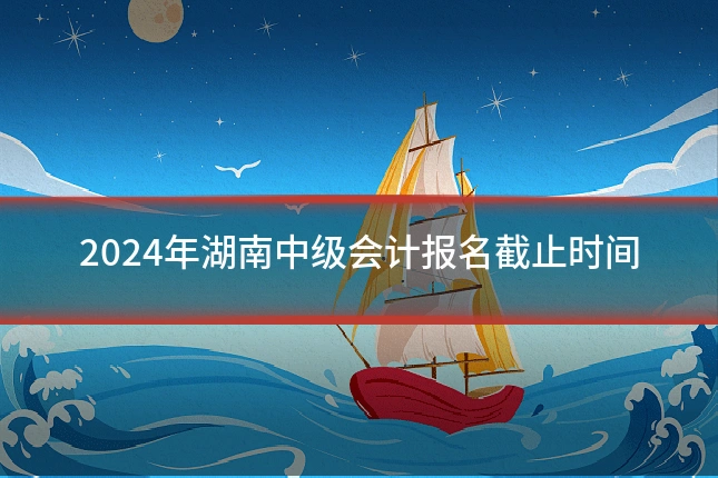 2024年湖南中级会计报名截止时间