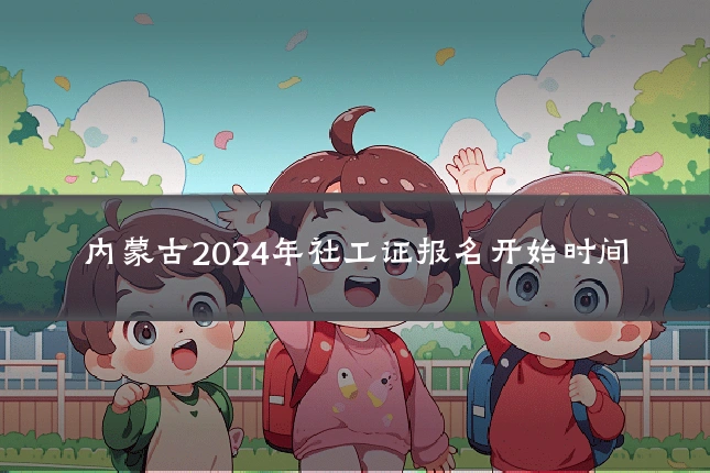 内蒙古2024年社工证报名开始时间