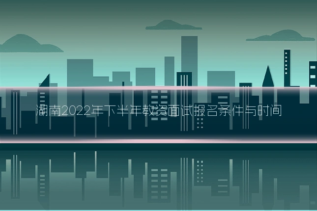 湖南2022年下半年教资面试报名条件与时间