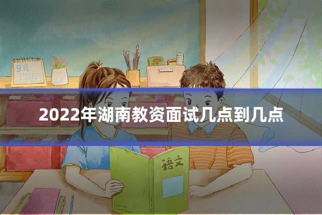 2022年湖南教资面试几点到几点