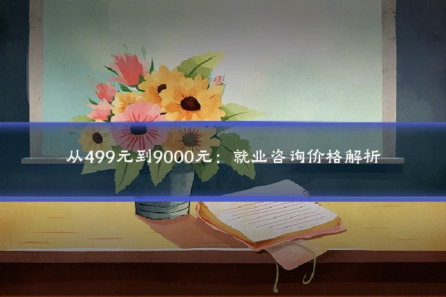 从499元到9000元：就业咨询价格解析