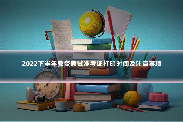 2022下半年教资面试准考证打印时间及注意事项