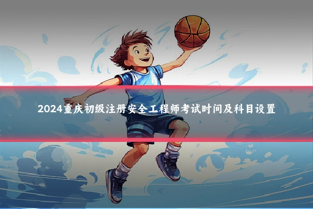 2024重庆初级注册安全工程师考试时间及科目设置