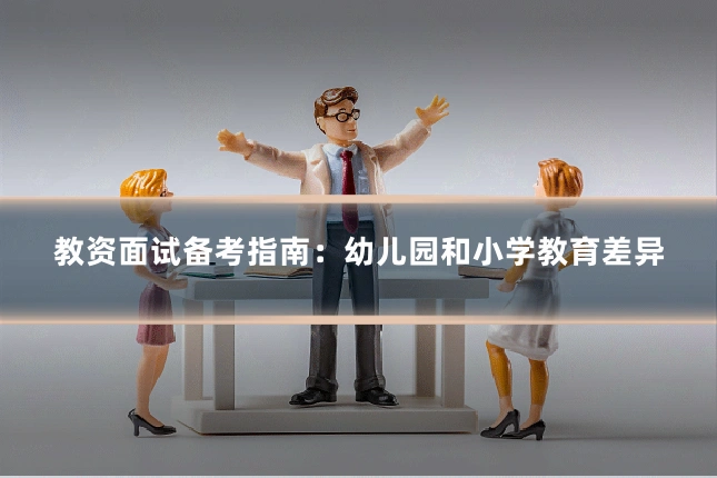 教资面试备考指南：幼儿园和小学教育差异