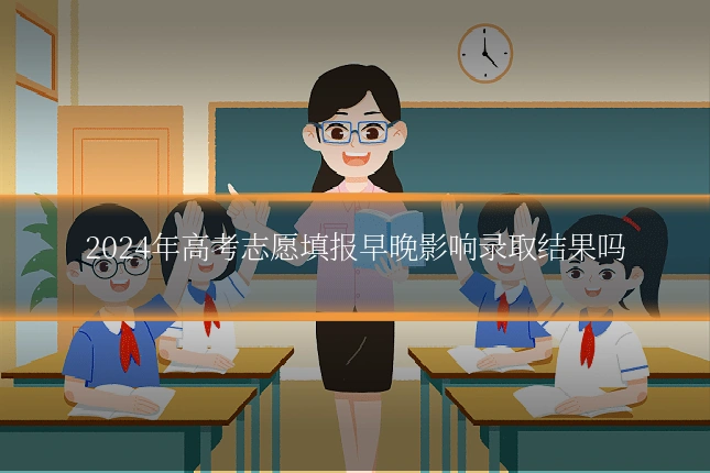 2024年高考志愿填报早晚影响录取结果吗