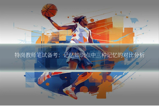 特岗教师笔试备考：记忆知识点中三种记忆的对比分析