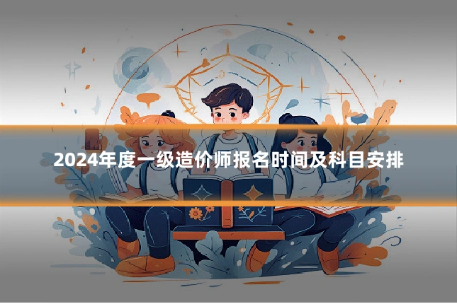 2024年度一级造价师报名时间及科目安排