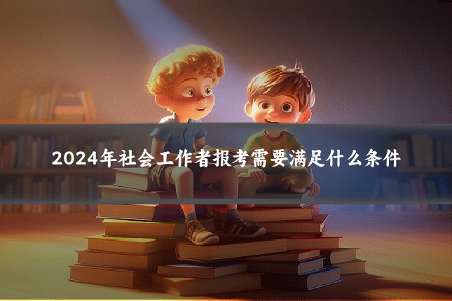 2024年社会工作者报考需要满足什么条件
