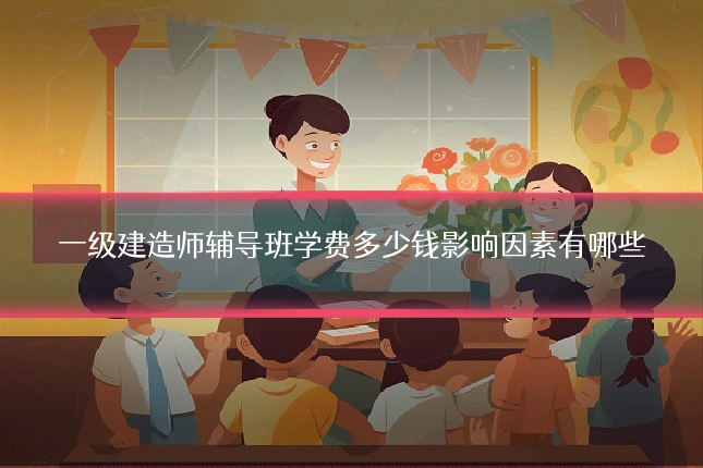 一级建造师辅导班学费多少钱影响因素有哪些