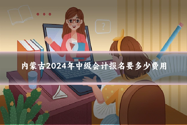 内蒙古2024年中级会计报名要多少费用