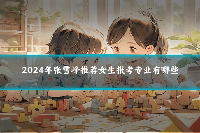 2024年张雪峰推荐女生报考专业有哪些