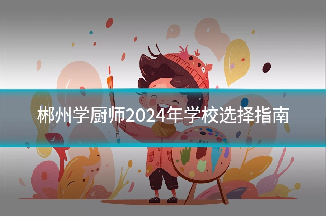 郴州学厨师2024年学校选择指南