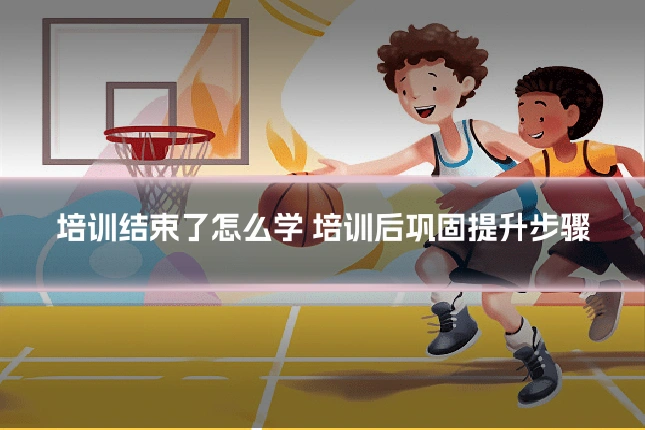 培训结束了怎么学 培训后巩固提升步骤