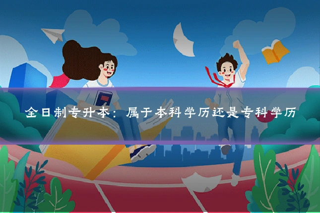 全日制专升本：属于本科学历还是专科学历