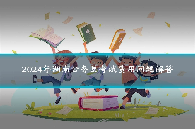 2024年湖南公务员考试费用问题解答