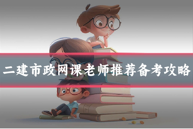 二建市政网课老师推荐备考攻略