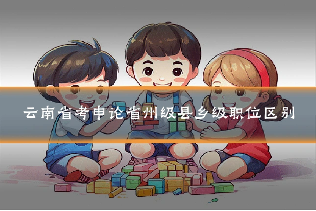 云南省考申论省州级县乡级职位区别