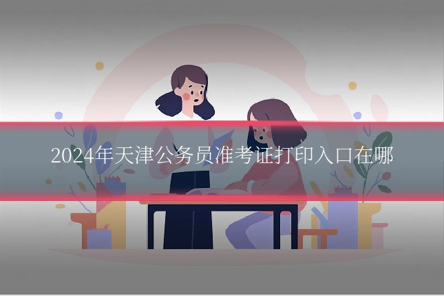 2024年天津公务员准考证打印入口在哪