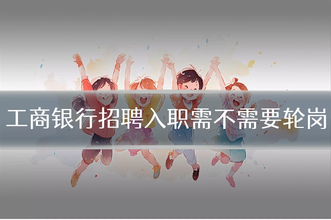 工商银行招聘入职需不需要轮岗