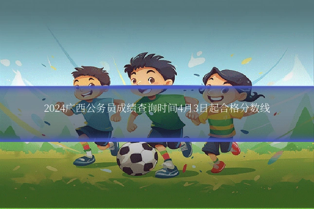 2024广西公务员成绩查询时间4月3日起合格分数线