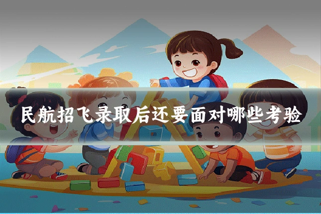 民航招飞录取后还要面对哪些考验