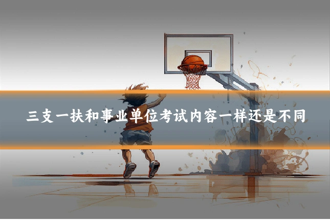 三支一扶和事业单位考试内容一样还是不同