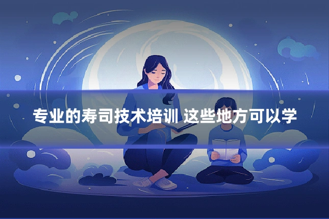 专业的寿司技术培训 这些地方可以学