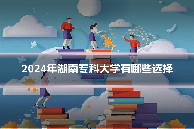 2024年湖南专科大学有哪些选择