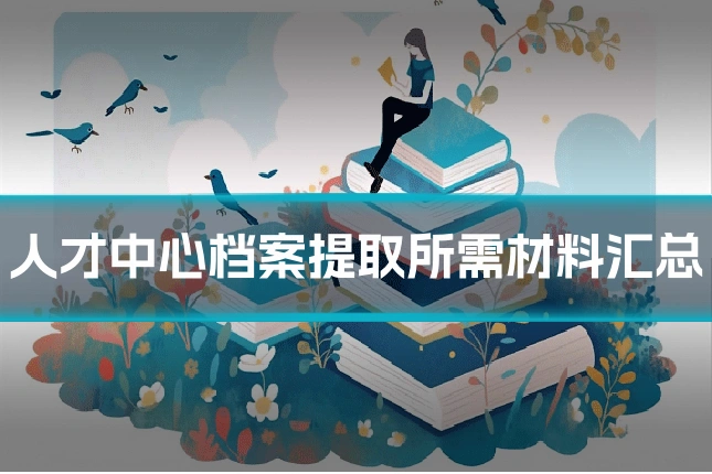 人才中心档案提取所需材料汇总