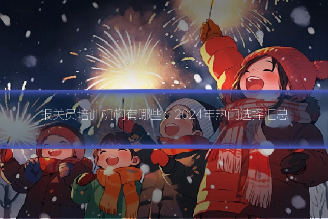 报关员培训机构有哪些：2024年热门选择汇总