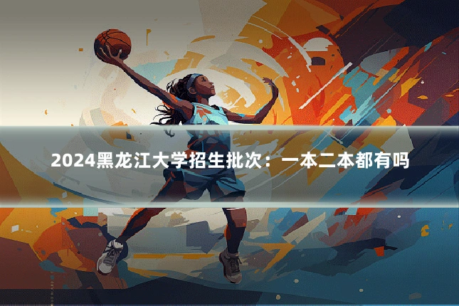 2024黑龙江大学招生批次：一本二本都有吗