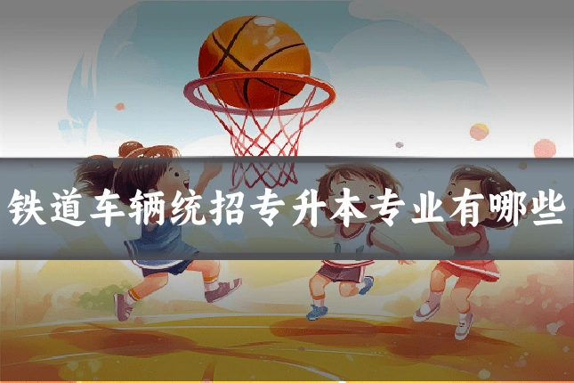 铁道车辆统招专升本专业有哪些