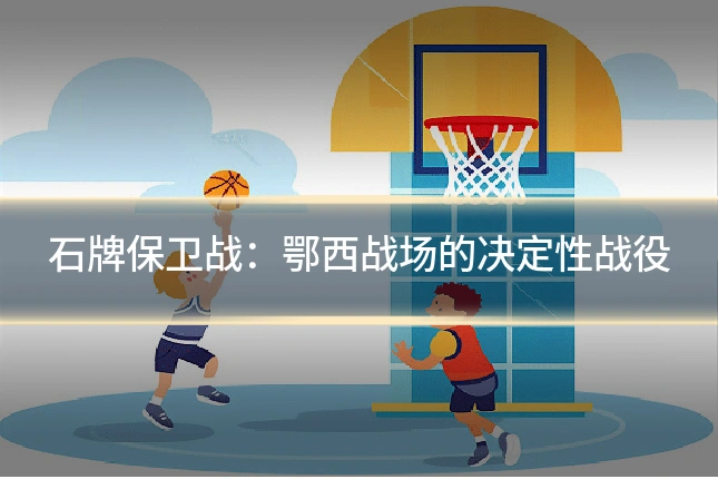 石牌保卫战：鄂西战场的决定性战役