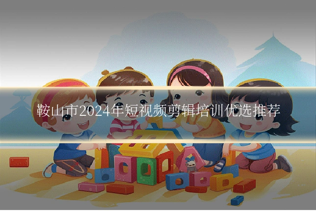鞍山市2024年短视频剪辑培训优选推荐