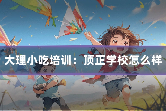 大理小吃培训：顶正学校怎么样